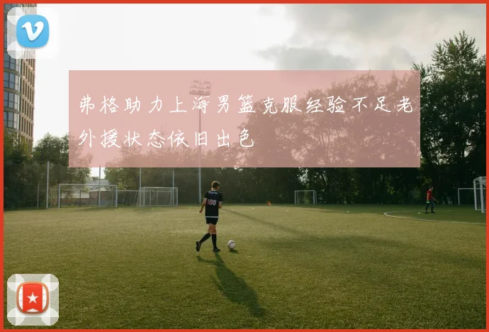 弗格助力上海男篮克服经验不足老外援状态依旧出色