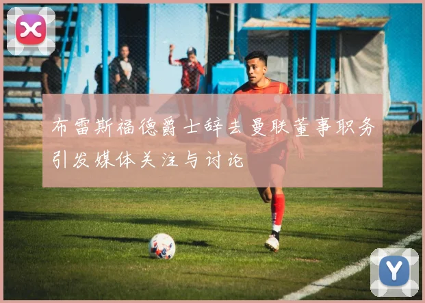 布雷斯福德爵士辞去曼联董事职务引发媒体关注与讨论