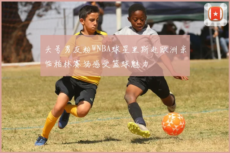 头号男友粉WNBA球星里斯赴欧洲亲临柏林赛场感受篮球魅力