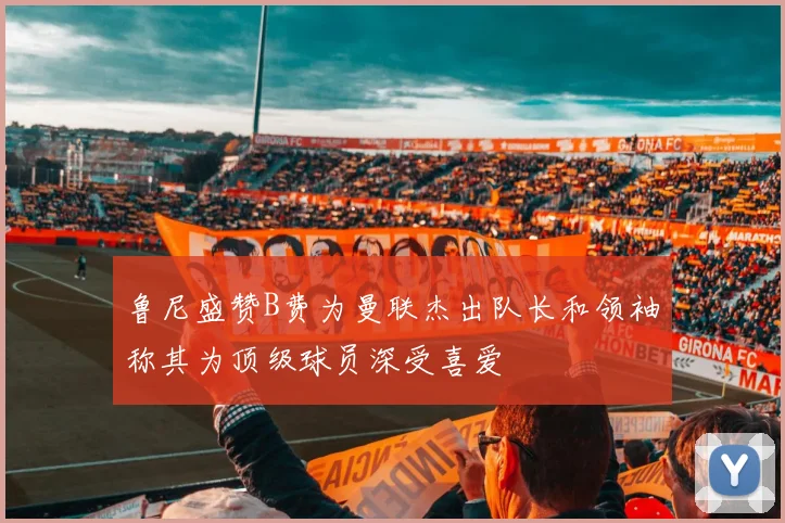 鲁尼盛赞B费为曼联杰出队长和领袖称其为顶级球员深受喜爱