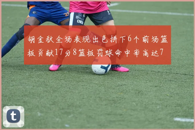 胡金秋全场表现出色拼下6个前场篮板贡献17分8篮板罚球命中率高达75