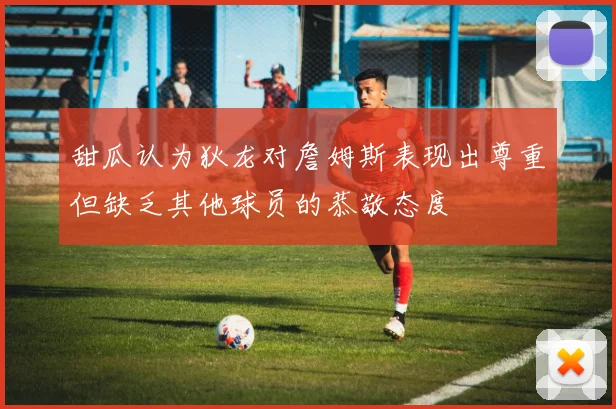 甜瓜认为狄龙对詹姆斯表现出尊重但缺乏其他球员的恭敬态度